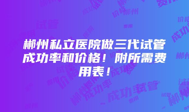 郴州私立医院做三代试管成功率和价格！附所需费用表！