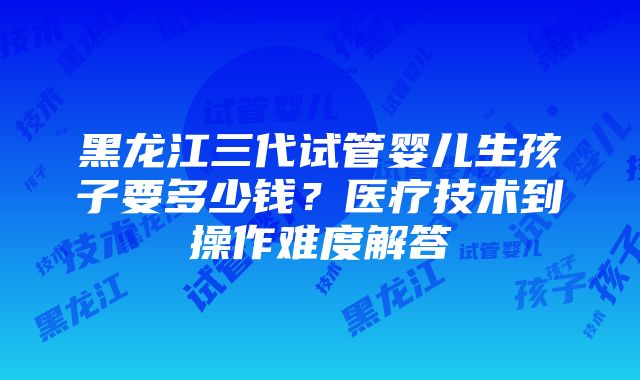 黑龙江三代试管婴儿生孩子要多少钱？医疗技术到操作难度解答