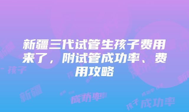 新疆三代试管生孩子费用来了，附试管成功率、费用攻略