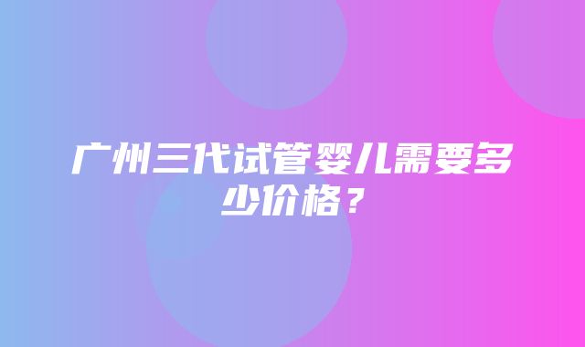 广州三代试管婴儿需要多少价格？