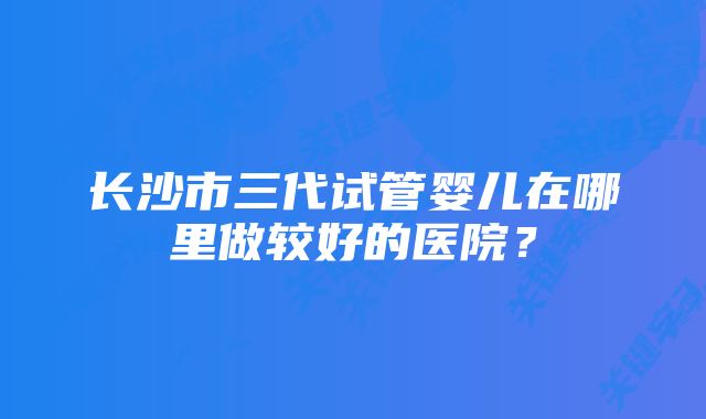 长沙市三代试管婴儿在哪里做较好的医院？