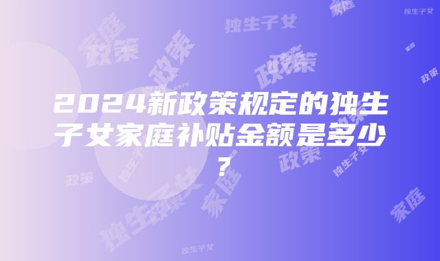 2024新政策规定的独生子女家庭补贴金额是多少？