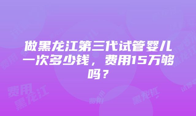 做黑龙江第三代试管婴儿一次多少钱，费用15万够吗？