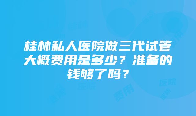 桂林私人医院做三代试管大概费用是多少？准备的钱够了吗？