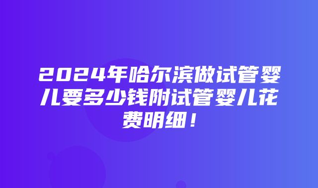 2024年哈尔滨做试管婴儿要多少钱附试管婴儿花费明细！