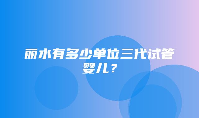 丽水有多少单位三代试管婴儿？