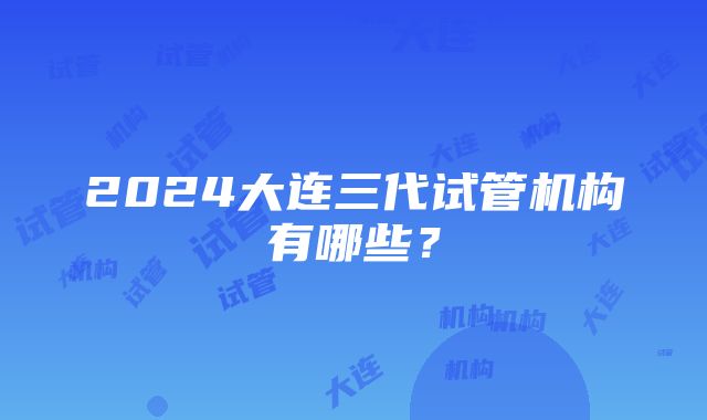 2024大连三代试管机构有哪些？