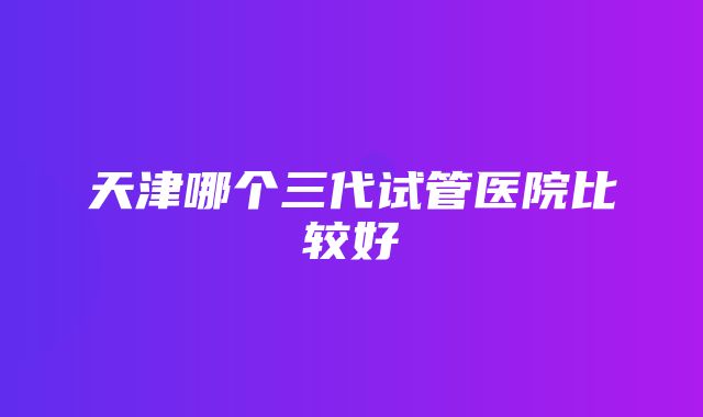 天津哪个三代试管医院比较好