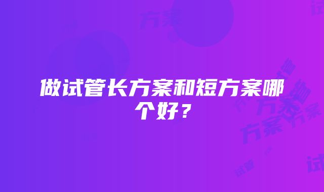 做试管长方案和短方案哪个好？