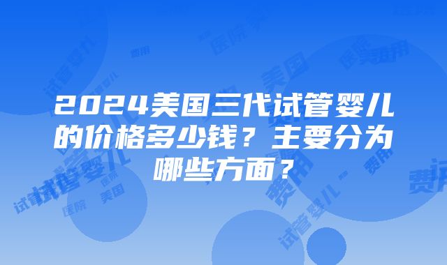 2024美国三代试管婴儿的价格多少钱？主要分为哪些方面？