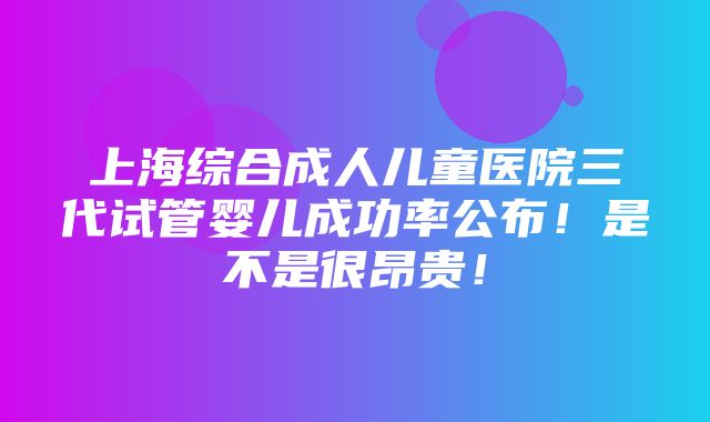 上海综合成人儿童医院三代试管婴儿成功率公布！是不是很昂贵！