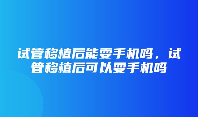 试管移植后能耍手机吗，试管移植后可以耍手机吗