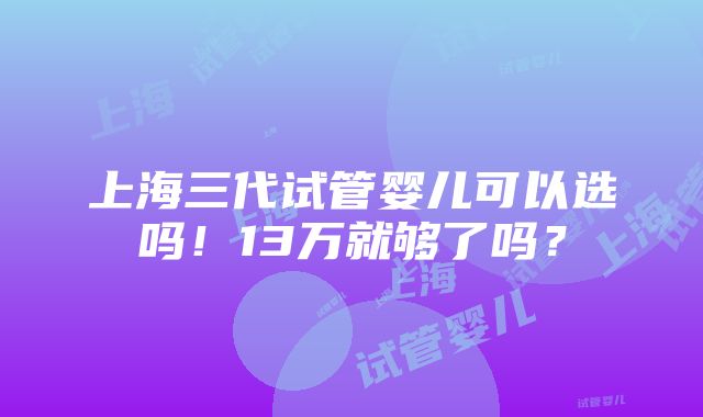 上海三代试管婴儿可以选吗！13万就够了吗？