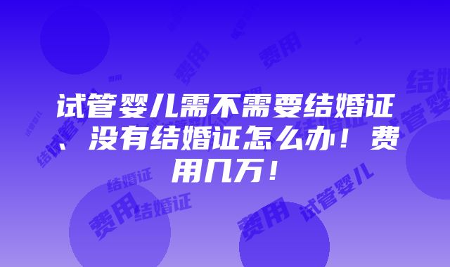 试管婴儿需不需要结婚证、没有结婚证怎么办！费用几万！