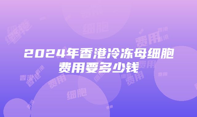 2024年香港冷冻母细胞费用要多少钱