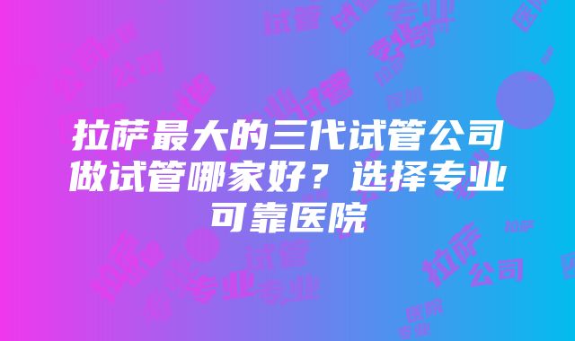 拉萨最大的三代试管公司做试管哪家好？选择专业可靠医院