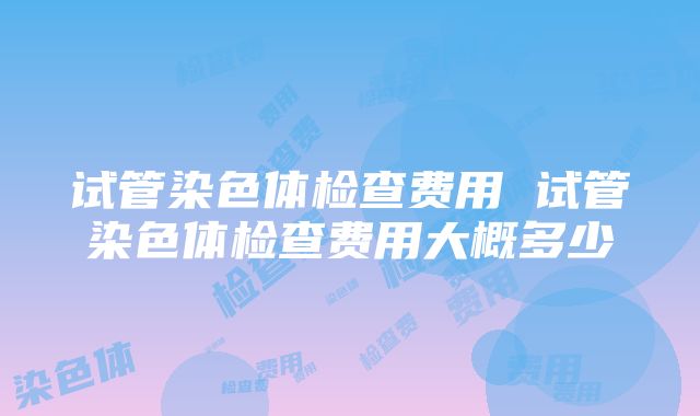 试管染色体检查费用 试管染色体检查费用大概多少