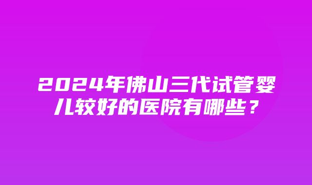 2024年佛山三代试管婴儿较好的医院有哪些？