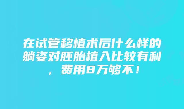 在试管移植术后什么样的躺姿对胚胎植入比较有利，费用8万够不！