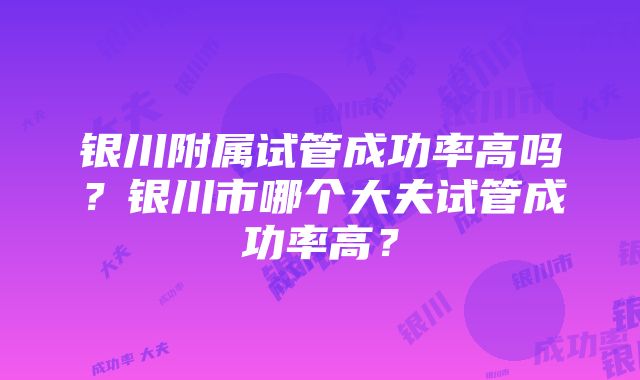 银川附属试管成功率高吗？银川市哪个大夫试管成功率高？