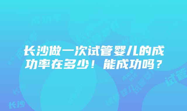 长沙做一次试管婴儿的成功率在多少！能成功吗？