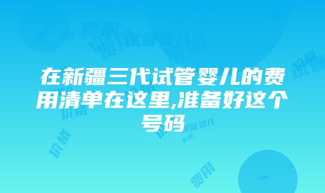 在新疆三代试管婴儿的费用清单在这里,准备好这个号码