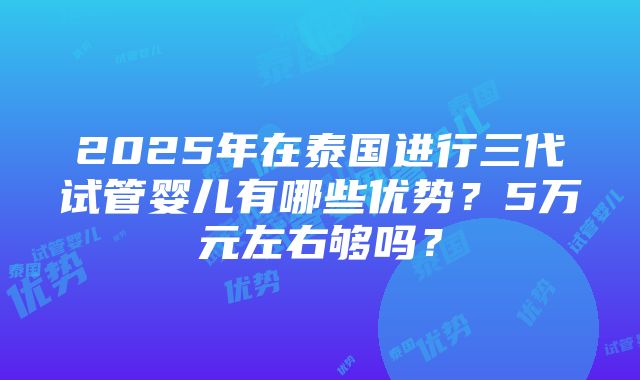 2025年在泰国进行三代试管婴儿有哪些优势？5万元左右够吗？