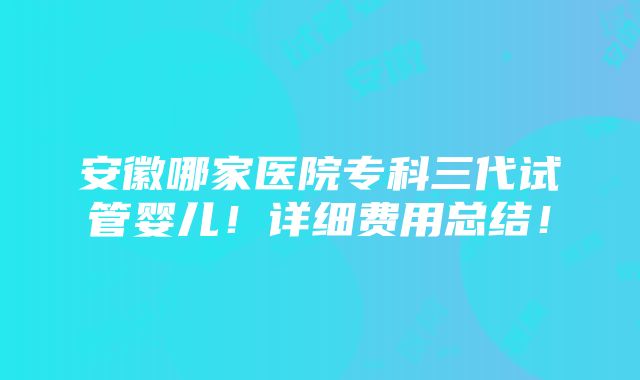 安徽哪家医院专科三代试管婴儿！详细费用总结！