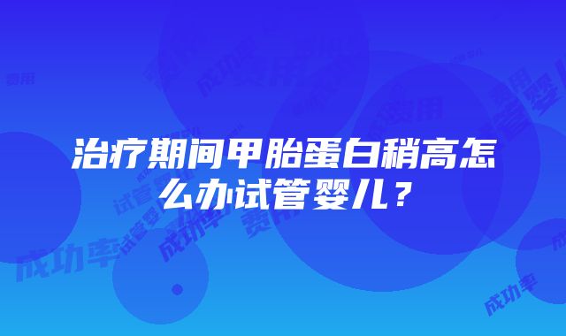 治疗期间甲胎蛋白稍高怎么办试管婴儿？