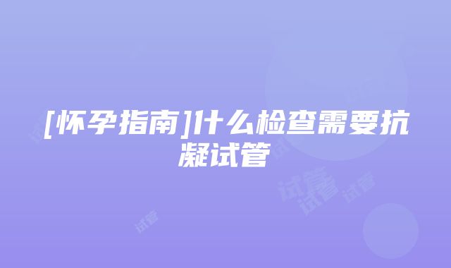 [怀孕指南]什么检查需要抗凝试管