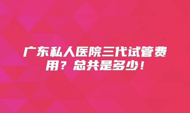 广东私人医院三代试管费用？总共是多少！