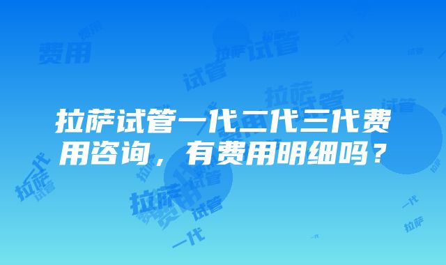 拉萨试管一代二代三代费用咨询，有费用明细吗？