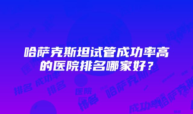 哈萨克斯坦试管成功率高的医院排名哪家好？