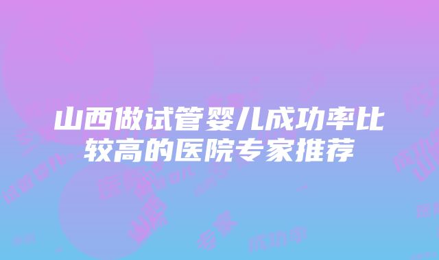 山西做试管婴儿成功率比较高的医院专家推荐