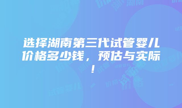 选择湖南第三代试管婴儿价格多少钱，预估与实际！