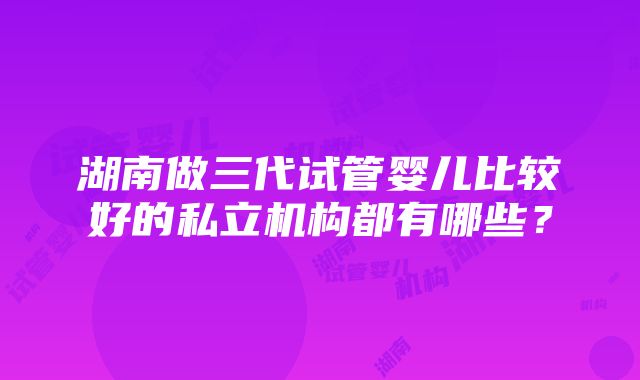 湖南做三代试管婴儿比较好的私立机构都有哪些？