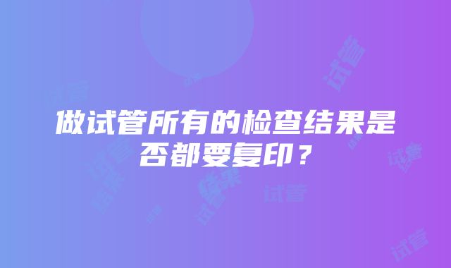 做试管所有的检查结果是否都要复印？