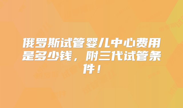 俄罗斯试管婴儿中心费用是多少钱，附三代试管条件！