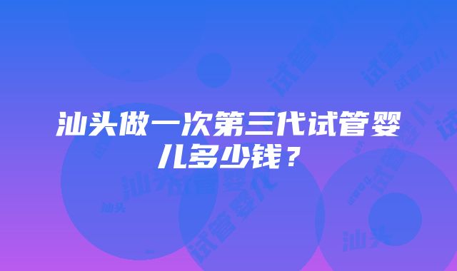 汕头做一次第三代试管婴儿多少钱？