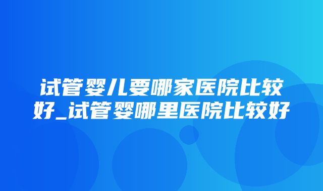 试管婴儿要哪家医院比较好_试管婴哪里医院比较好