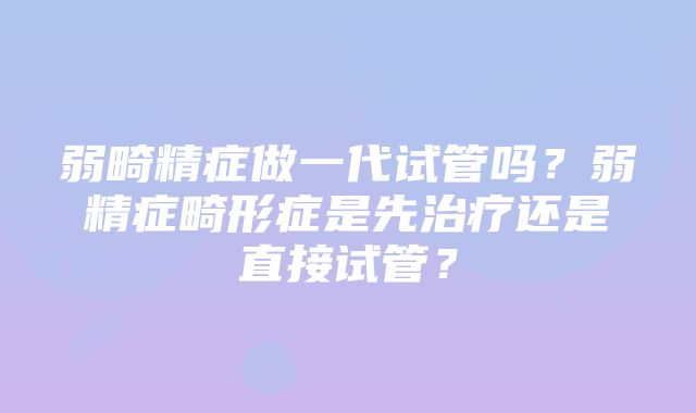 弱畸精症做一代试管吗？弱精症畸形症是先治疗还是直接试管？