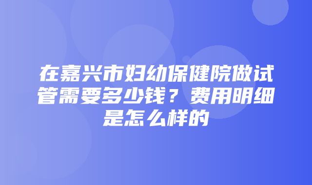 在嘉兴市妇幼保健院做试管需要多少钱？费用明细是怎么样的