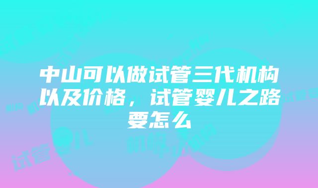 中山可以做试管三代机构以及价格，试管婴儿之路要怎么