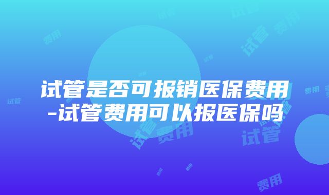 试管是否可报销医保费用-试管费用可以报医保吗