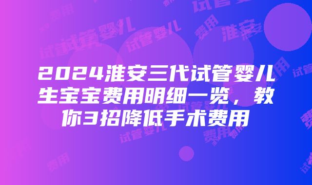 2024淮安三代试管婴儿生宝宝费用明细一览，教你3招降低手术费用