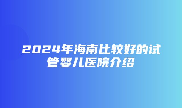 2024年海南比较好的试管婴儿医院介绍