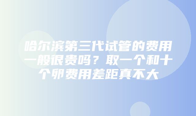 哈尔滨第三代试管的费用一般很贵吗？取一个和十个卵费用差距真不大