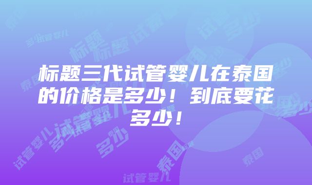 标题三代试管婴儿在泰国的价格是多少！到底要花多少！