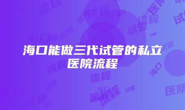 海口能做三代试管的私立医院流程