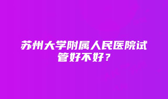 苏州大学附属人民医院试管好不好？